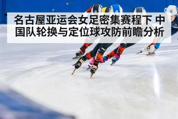 名古屋亚运会女足密集赛程下 中国队轮换与定位球攻防前瞻分析