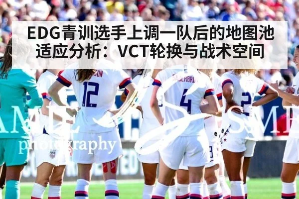 EDG青训选手上调一队后的地图池适应分析：VCT轮换与战术空间